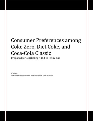 Consumer Preferences among Coke Zero, Diet Coke, and Coca-Cola ClassicPrepared for Marketing 4154 to Jenny Jiao7/1/2009Trey Sullivan, Dominique Vu, Jonathan DiSalle, Katie McDevitt<br />Abstract:<br />There have been recent increases in the aggressiveness of marketing for the Coca-Cola Company’s Coke Zero product.  According to Consumer Choices in the Beverage Aisle, Coke Zero has had higher penetration in the market among men than women.  To delve deeper into the subject of reasons why Coke Zero has been more successful among the male population, this research study examines the attitudes of college students towards three different varieties of coke: Coca-Cola Classic, Diet Coke, and Coke Zero.  <br />The survey questionnaire was completed by 113 respondents by way of Virginia Tech’s online survey program.  The average age in our sample was 20 years old.  Respondents were asked to rate Coca-cola Classic, Diet Coke, and Coke Zero in terms of taste, packaging, and calorie preferences.  The survey also asked respondents to rate how taste, packaging, and calories factored in to their purchase decisions.  We found that in terms of taste and packaging Coca-cola Classic was preferred the most and in terms of calories Coke Zero was preferred the most.  Our hypothesis was to see if the connotation of “diet” in sodas affected purchase decisions and attitudes among males.  In our study, 62 of the 113 respondents were male.  Of these 62, the majority preferred not to purchase or drink diet soda.  Half of the male population disagreed that calories were an important factor in purchasing soda.  This could explain why previous research has shown less success in Diet Coke sales among men.  As for preference of soda in terms of calories, the males ranked Coke Zero as their number 1 preference in our survey.<br />Research Methodology:<br />As a group we created a survey questionnaire that we posted via survey.vt.edu.  Each member of the group sent out the link to the survey to their fraternity, sorority, and friends through listserv and email.  The Virginia Tech online survey program automatically recorded the data for us.  We opened the survey to the public on June 24th and closed it on June 30th.  <br />Respondents were asked to rate Coca-cola Classic, Diet Coke, and Coke Zero in terms of taste, packaging, and calorie preferences.  The survey also asked respondents how taste, packaging, and calories factored in to their purchase decisions through a series of statements in which respondents answered on a 5-point scale ranging from strongly disagree to strongly agree.<br />We asked questions regarding whether respondents felt there was a calorie difference among Coca-Cola Classic, Diet Coke, and Coke Zero that was also measured on the same 5-point scale.  Following this series of questions, the respondents were given information that stated the exact calorie amount per serving in each of the three sodas.  Then we proceeded to ask questions regarding how respondents felt that this information affected their purchase decisions regarding these sodas.  These questions were also measured on the same 5-point scale.<br />For exploratory purposes, there was a free response section in which respondents were asked to provide five words that described Classic Coke, Coke Zero, and Diet Coke.  This was used to discover attitudes and feelings towards each product that could also factor into consumer preferences of soda.  The final section of the survey asked general questions about how often the respondents purchase and drink regular or diet sodas.  They were also asked to provide their age and gender to purpose of analysis.  A copy of the survey questionnaire is provided at the end of this report in the appendix section.  <br />Background:<br />As a group we have noticed that there have been recent increases in the aggressiveness of marketing for the Coca-Cola Company’s Coke Zero product.  The company has really been pushing to sell Coke Zero an alternative to drinking Coca-Cola Classic, claiming that it has the same taste minus the calories.  In researching this topic, we discovered that according to the 2007 Simmons NCS, women have traditionally been the diet soda consumer, as they lead men 42% vs. 34% in drinking diet cola.  Also according to Consumer Choices in the Beverage Aisle, Coke Zero has had higher penetration in the market among men than women.  We thought that it would be interesting to find out if this applied to the Virginia Tech population as well.  <br />In reality, the calorie difference between Coke Zero and Diet Coke is minimal.  The Coca-Cola Company reports on its nutrition reference that Diet Coke contains 1 calorie and Coke Zero has 0.7 calories despite their advertisement claims of 0 calories.  To delve deeper into the subject of reasons why Coke Zero has been more successful among the male population, this research study attempted to examine the attitudes of college students towards three different varieties of coke: Coca-Cola Classic, Diet Coke, and Coke Zero.  <br />Literature Review:<br />Since the 1980’s, Diet Coke has mainly been targeted towards the female market segment more than the male segment.  The Coca-Cola Company attempted to reposition Diet Coke as a drink that would appeal to males as well, but it was unsuccessful.  They decided instead to create a new low-calorie product altogether that would mainly target men, thus Coke Zero was born.  <br />Coke Zero’s marketing campaign aggressively emphasizes that it is a low-calorie product, but without explicitly using the word “diet.”  In our research we discovered that in actuality there is not much difference in the calorie count between the two soft drinks: Diet Coke has 1.0 calorie and Coke Zero has 0.7 calorie.  However, Coke Zero has had more success among the male market segment than Diet Coke, which we found quite interesting.  We began thinking that maybe the factor that influences the male purchase decision is the connotation of the word “diet.”  As we conducted our research we found articles that only touched upon the issue of “diet” on gender purchase decisions.  This is the case with the Diet Coke Case Study.  They did not go into depth about the topic, which is why we decided to do our research project about it.<br />According to the study, Diet Coke has always been perceived as a beverage that women typically consume.  Since the early 1980’s, Coca Cola has focused their marketing strategies to target women over men.  Over the past 15 years, the company has spent over £100 million targeting women.  Coca Cola is now trying to change its target market to appeal to more males.  Redirecting marketing tactics and switching up ad campaigns are some of the things they are doing to increase male awareness.  <br />The case study also talks about Diet Coke’s campaign in the United Kingdom.  Naming the soft drink Diet Coke Light, as it is referred to in Europe, was an effort made by the company to steer away from the negative male affinity to the word “diet.”  The study even goes as far as to say that some men are embarrassed to buy diet soda because of the strong female tendency.   In an effort to make the brand more unisex, European countries are changing their marketing campaigns, buying commercial spots during football programming for the first time.  <br />Research has shown that the main concern with consumers is how healthy the product is.  Coca Cola is now advertising the beverages’ low sugar content.  Instead of using the word diet to represent the lower sugar content, they are simply using “Z” for “zero sugar added.”<br />As we mentioned earlier, the Coca-Cola Company came out with a new product called Coke Zero.  The article from USA Today, discussed this new product in detail as well as comparing it to Diet Coke.  According to the article, Coca-cola has seen great success with its new zero calorie soda appropriately called “Coke Zero”.  <br />The product, which was introduced in 2005, is targeted to men who seek a low calorie carbonated beverage with the taste of Coca-Cola Classic.  In its first two years, Coke Zero has captured nearly 1.3% of the North American carbonated beverage category.  Coke Zero has over taken Diet Coke 55% to 45% among men who drink zero calorie Coca-Cola products.  One of the reasons for its success is a taste that is closer to Coca-Cola classic than Diet Coke.  This is done by replacing part of the popular diet sweetener aspartame with acesulfame potassium.  Ace-K as its known, gives Coke Zero a more sugar-like taste than aspartame alone.<br />The main messaging behind the Coke Zero brand is that it tastes like Coca-Cola Classic.  This is the focus of all the advertisements.  Research found that the original white cans that housed Coke Zero needed to be replaced with black cans.  The new black cans connoted a stronger and bolder flavor.  Taste was not always the focus of its advertising.  Originally, Coke Zero had a message to “chill”.<br />Today Coke Zero has made its way into the mainstream with high-profile product placement and big sponsorship deals.  Zero placed ads on American Idol as well as placed branded cups on the judges table.  Coke Zero has also started catering to men on its website.  Recently a Fantasy Football section was added to website attracting sports hungry males.  Overall Coca-Cola has a real winner with Coke Zero.  With its unique market segment and original marketing strategies, Coke Zero has made its mark in the carbonated beverage industry.<br />What we concluded from these articles is that Coke Zero has had more success among because of the lack of the explicit use of the word “diet” and because of the improved taste.  We think that the influence of “diet” on the gender purchase decision is a more interesting topic than the influence of taste alone.  The switch from the white can to a black can for the new coke zero is significant because the white can is more readily associated with diet soda because of the historical use of silver or white cans for diet drinks.  It was important for Coke Zero to switch from the white can to avoid being labeled as “diet” in the minds of male consumers.  This strategy seems to be effective since Coke Zero has 55% male drinkers versus the 45% of males who purchase Diet Coke.  Men seem to shy away from the word “diet” because of its feminine connotation.  Instead of trying to reposition Diet Coke as more unisex than feminine, they chose to release an entirely new product with a unique ad campaign that does not include any references to the word “diet”.  There has also been many taste studies concerning the preferences among consumers of different soft drinks and preferred taste.  Therefore, our research would be redundant if we researched the topic of taste.   We believe that our research project would contribute new information that would add to the Diet Coke Case Study regarding consumer purchase of low-calorie soft drinks.<br />Results:<br />113 people completed our survey about Coke Zero.  Of those 113 respondents, 55% were male, 44% were female, and 1% no response.  The average age was 20 years old.  In our survey, 58% of our sample participants drink soda 1-3 times a week.  Concerning their purchase habits, 65% responded that they never purchase diet sodas.  We decided to find what factors were important to consumers when deciding to purchase soda.  <br />Figure 1<br />Of the three factors we provided (packaging, calories, and taste), taste had the most impact to their decision.  76% of our sample responded that they strongly agreed that taste of soda is important when making purchase decisions (See Figure 1.)  <br />Figure 2<br />37% agreed the packaging was an important factor (See Figure 2) and only 29% strongly agreed that calories were an important factor (See Figure 3.)  <br />Figure 3<br />In regards to consumers’ feelings towards regular and diet sodas, it was interesting to see that 45% strongly agreed that they like regular sodas over diet sodas, but when asked if they liked diet sodas over regular sodas only 40% strongly disagreed.  There was a 5% discrepancy between the two questions.<br />We then had our sample rank their preferences for Coca-Cola Classic, Diet Coke, and Coke Zero in reference to the aforementioned factors.  67% ranked Coca-Cola Classic as first choice in taste.  64% of our sample chose Coke Zero as their second choice for taste and 60% chose Diet Coke as their third choice for taste.  Concerning packaging, 50% of our sample preferred Coca-Cola Classic, ranking it their first choice.  As their second choice, 38% preferred the packaging of Coke Zero.  62% preferred Diet Coke’s packaging least.  In terms of calorie preference, 63% preferred Coke Zero as their first choice, 62% preferred Diet Coke as their second choice, and 81% preferred Coca-Cola Classic as their third choice.<br />Before informing our sample of the actual differences in calories among the three sodas, we had them respond if they thought there were differences.  51% strongly agreed that they thought there was a calorie difference between Classic Coke and Coke Zero and 49% strongly agreed they thought there was a calorie difference between Diet Coke and Classic Coke.  Concerning the calorie difference between Coke Zero and Diet Coke, the responses were more distributed.  32% were neutral, 24% agreed, and 23% disagreed that they thought there was a calorie difference between Coke Zero and Diet Coke.  Our sample was then given information regarding the actual calorie differences among the three sodas.  <br />After the respondents were given this information, we asked if this affected their purchase decisions for each soda.  34% disagreed that the new information affected their purchase decision for Coke Zero and 35% disagreed that it affected their purchase decision for Diet Coke.  However, there was a pretty even distribution regarding whether this information affected consumers’ purchase decision of Coca-Cola Classic.  20% strongly disagreed, 27% disagreed, 17% were neutral, and 26% agreed with the statement.  <br />As we discovered earlier in our survey, the importance of calories concerning soda is evenly divided and this holds true for the importance of calorie difference among Coke Zero, Diet Coke, and Coca-Cola Classic.  28% disagreed, 24% agreed, 15% strongly agreed, and 22% strongly disagreed that calorie difference was an important factor when deciding among these three sodas.  <br />Figure 4<br />Our study was mainly interested in the male responses concerning their preferences and purchase decisions of diet soda.  Of the male population of our sample, which was 62 males, 69% never purchase diet soda.  When asked how often they drink diet soda, 65% never drink diet soda.  50% of males either strongly disagreed or disagreed calories of soda is an important factor when making purchase decisions.  However, their first choice in preference among Coca-Cola Classic, Coke Zero, and Diet Coke in terms of calories would be Coke Zero with 61% (See Figure 4.)  26% of males agree that there is a calorie difference between Coke Zero and Diet Coke. <br />References:<br />,[object Object]