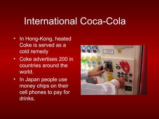 International Coca-Cola
• In Hong-Kong, heated
  Coke is served as a
  cold remedy
• Coke advertises 200 in
  countries around the
  world.
• In Japan people use
  money chips on their
  cell phones to pay for
  drinks.
 