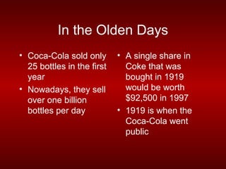 In the Olden Days
• Coca-Cola sold only       • A single share in
  25 bottles in the first     Coke that was
  year                        bought in 1919
• Nowadays, they sell         would be worth
  over one billion            $92,500 in 1997
  bottles per day           • 1919 is when the
                              Coca-Cola went
                              public
 