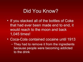 Did You Know?
• If you stacked all of the bottles of Coke
  that had ever been made end to end, it
  would reach to the moon and back
  1,045 times!
• Coca-Cola contained cocaine until 1913
  – They had to remove it from the ingredients
    because people were becoming addicted
    to the drink
 
