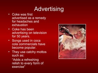 Advertising
• Coke was first
  advertised as a remedy
  for headaches and
  exhaustion
• Coke has been
  advertising on television
  for 50 years.
• Songs used in coca
  cola commercials have
  become popular.
• They use catchy mottos
  such as:
  “Adds a refreshing
  relish to every form of
  exercise”
 