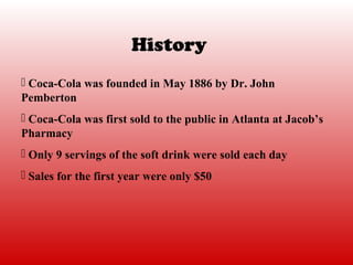 History
 Coca-Cola was founded in May 1886 by Dr. John
Pemberton
 Coca-Cola was first sold to the public in Atlanta at Jacob’s
Pharmacy
 Only 9 servings of the soft drink were sold each day
 Sales for the first year were only $50
 