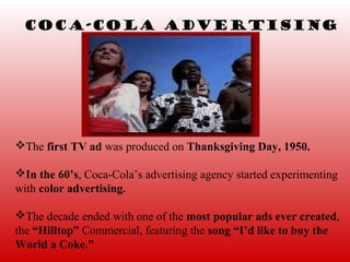 Coca-Cola Advertising




The first TV ad was produced on Thanksgiving Day, 1950.

In the 60’s, Coca-Cola’s advertising agency started experimenting
with color advertising.

The decade ended with one of the most popular ads ever created,
the “Hilltop” Commercial, featuring the song “I’d like to buy the
World a Coke.”
 