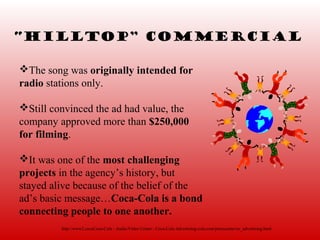 “Hilltop” Commercial

The song was originally intended for
radio stations only.

Still convinced the ad had value, the
company approved more than $250,000
for filming.

It was one of the most challenging
projects in the agency’s history, but
stayed alive because of the belief of the
ad’s basic message…Coca-Cola is a bond
connecting people to one another.
         http://www2.cocaCoca-Cola - Audio/Video Center - Coca-Cola Advertising-cola.com/presscenter/av_advertising.html
 