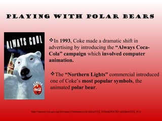 Playing with polar bEars



                  In 1993, Coke made a dramatic shift in
                  advertising by introducing the “Always Coca-
                  Cola” campaign which involved computer
                  animation.

                   The “Northern Lights” commercial introduced
                   one of Coke’s most popular symbols, the
                   animated polar bear.



    http://memory.loc.gov/cgi-bin/query/r?ammem/cola:@kocl332j_01field(DOCID+@lit(kocl332j_01))
 