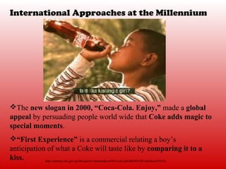 International Approaches at the Millennium




The new slogan in 2000, “Coca-Cola. Enjoy,” made a global
appeal by persuading people world wide that Coke adds magic to
special moments.
“First Experience” is a commercial relating a boy’s
anticipation of what a Coke will taste like by comparing it to a
kiss.       http://memory.loc.gov/cgi-bin/query/r?ammemkocx93n7/cola:@field(DOCID+@lit(kocx93n7))
 