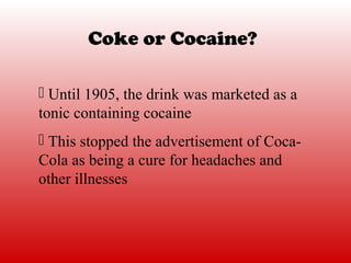 Coke or Cocaine?

 Until 1905, the drink was marketed as a
tonic containing cocaine
 This stopped the advertisement of Coca-
Cola as being a cure for headaches and
other illnesses
 