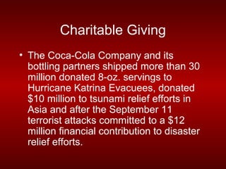 Charitable Giving
• The Coca-Cola Company and its
  bottling partners shipped more than 30
  million donated 8-oz. servings to
  Hurricane Katrina Evacuees, donated
  $10 million to tsunami relief efforts in
  Asia and after the September 11
  terrorist attacks committed to a $12
  million financial contribution to disaster
  relief efforts.
 