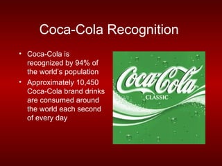 Coca-Cola Recognition
• Coca-Cola is
  recognized by 94% of
  the world’s population
• Approximately 10,450
  Coca-Cola brand drinks
  are consumed around
  the world each second
  of every day
 