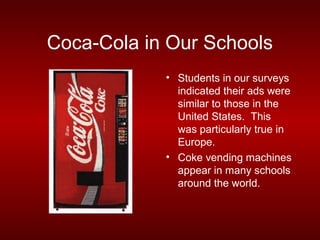 Coca-Cola in Our Schools
            • Students in our surveys
              indicated their ads were
              similar to those in the
              United States. This
              was particularly true in
              Europe.
            • Coke vending machines
              appear in many schools
              around the world.
 