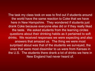 The task my class took on was to find out if students around
   the world have the same reaction to Coke that we have
  here in New Hampshire. They wondered if students just
drank Coke because everyone else did or if they really liked
    the taste. We asked students from the learning circles
 questions about their drinking habits as it pertained to soft
drinks. We received responses we were expecting and also
      answers that amazed us. The thing we were most
 surprised about was that of the students we surveyed, the
 ones that were most dissimilar to us were from Kansas in
the U.S. The students there drank a lot of drinks we here in
               New England had never heard of.
 