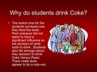 Why do students drink Coke?
• The bottom line for the
  students surveyed was
  they liked the taste.
  Peer pressure did not
  seem to have a
  significant influence on
  the decision of what
  soda to drink. Students
  also felt strongly about
  they decision to drink
  Coke Versus Pepsi.
  There really does
  appear to be a cola war.
 