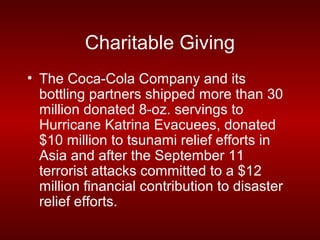 Charitable Giving
• The Coca-Cola Company and its
  bottling partners shipped more than 30
  million donated 8-oz. servings to
  Hurricane Katrina Evacuees, donated
  $10 million to tsunami relief efforts in
  Asia and after the September 11
  terrorist attacks committed to a $12
  million financial contribution to disaster
  relief efforts.
 