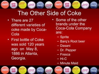 The Other Side of Coke
• There are 27             • Some of the other
  different varieties of     brands under the
  coke made by Coca-         Coca-Cola Company
  Cola                       are:
                             –   Sprite
• First bottle of Coke       –   Barq’s Root beer
  was sold 120 years         –   Dasani
  ago on May 8,              –   Dr. Pepper
  1886 in Atlanta,           –   Fresca
  Georgia.                   –   Hi-C
                             –   Minute Maid
 