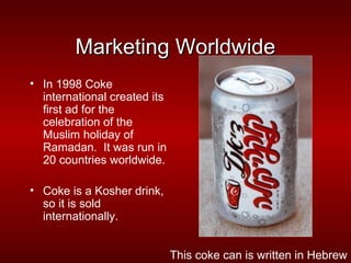 Marketing Worldwide
• In 1998 Coke
  international created its
  first ad for the
  celebration of the
  Muslim holiday of
  Ramadan. It was run in
  20 countries worldwide.

• Coke is a Kosher drink,
  so it is sold
  internationally.


                              This coke can is written in Hebrew
 
