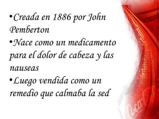 •Creada en 1886 por John
Pemberton
•Nace como un medicamento
para el dolor de cabeza y las
nauseas
•Luego vendida como un
remedio que calmaba la sed
 