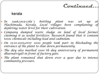 Continued…
         kerala
 In     1998,coca-cola`s    bottling    plant  was    set   up   at
    Plachimada, Kerala. Local villages been complaining of
    depleting water level for their cultivation
   Company dumped waste sludge on land of local farmer
    claiming it as useful fertilizer. Research found that it contain
    toxic chemicals including lead and cadmium.
   On 15-01-2005,over 1000 people took part in blockading the
    entrance of the plant to shut down permanently.
   The day also marked 1000`th day anniversary of permanent
    dharna(vigil) in front of factory gate.
   The plant remained shut down over a year due to intense
    community pressure.
 