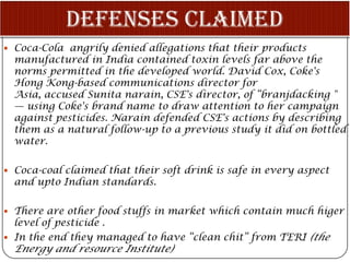 Coca-Cola angrily denied allegations that their products
  manufactured in India contained toxin levels far above the
  norms permitted in the developed world. David Cox, Coke's
  Hong Kong-based communications director for
  Asia, accused Sunita narain, CSE's director, of “branjdacking "
  — using Coke's brand name to draw attention to her campaign
  against pesticides. Narain defended CSE's actions by describing
  them as a natural follow-up to a previous study it did on bottled
  water.

 Coca-coal claimed that their soft drink is safe in every aspect
  and upto Indian standards.

 There are other food stuffs in market which contain much higer
  level of pesticide .
 In the end they managed to have “clean chit” from TERI (the
  Energy and resource Institute)
 
