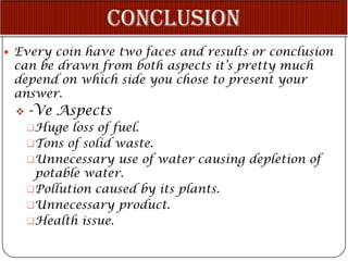  Every coin have two faces and results or conclusion
 can be drawn from both aspects it’s pretty much
 depend on which side you chose to present your
 answer.
    -Ve Aspects
     Huge loss of fuel.
     Tons of solid waste.
     Unnecessary use of water causing depletion of
      potable water.
     Pollution caused by its plants.
     Unnecessary product.
     Health issue.
 