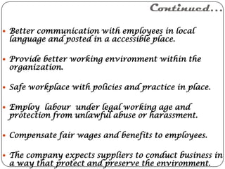 Continued…
 Better communication with employees in local
 language and posted in a accessible place.

 Provide better working environment within the
 organization.

 Safe workplace with policies and practice in place.


 Employ labour under legal working age and
 protection from unlawful abuse or harassment.

 Compensate fair wages and benefits to employees.


 The company expects suppliers to conduct business in
 a way that protect and preserve the environment.
 