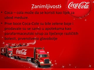 Zanimljivosti
• Coca – cola može da se koristi kao lijek za
  ubod meduze.
• Prve boce Coca-Cole su bile zelene boje i
  prodavale su se samo u apotekama kao
  parafarmaceutski sirup za liječenje različitih
  bolesti, prvenstveno glavobolje
 