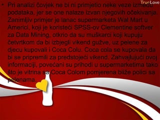 • Pri analizi čovjek ne bi ni primjetio neke veze između
  podataka, jer se one nalaze izvan njegovih očekivanja.
  Zanimljiv primjer je lanac supermarketa Wal Mart u
  Americi, koji je koristeći SPSS-ov Clementine softver
  za Data Mining, otkrio da su muškarci koji kupuju
  četvrtkom da bi izbjegli vikend gužve, uz pelene za
  djecu kupovali i Coca Colu. Coca cola se kupovala da
  bi se pripremili za predstojeći vikend. Zahvajlujući ovoj
  informaciji, povećani su prihodi u supermarketima tako
  što je vitrina sa Coca Colom pomjerena bliže polici sa
  pelenama.
 