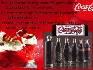 Prve godine prodato je samo 25 galona sirupa,
  tj. 13 čaša dnevno, po 5 centi.
Dr. Pemberton nije shvatao stvarni potencijal
  pića koje je stvorio.
Postepeno je prodavao dijelove svog biznisa
  različitim partnerima.
 