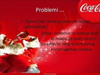 Problemi ...
• “Coka Cola" mora promijeniti recept
  proizvodnje;
          Uzrok - sredstvo za bojenje koje
               bi moglo da bude opasno
          po zdravlje zbog potencijanog
               kancerogenog svojstva
 