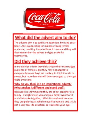 What did the advert aim to do?
The adverts aim is to catch are attention, by using polar
bears , this is appealing for mainly a young female
audience, resulting them to think it is cute and they will
then remember the advert and get a coke for
themselves.

Did they achieve this?
In my opinion I think they did achieve their main target
audience of females, but they may not appeal to
everyone because boys are unlikely to think its cute or
sweet, but more females will be encouraged to then get
there own coke.
Why do you think it is an inspirational advert?
(what makes it different and stand out?)
Because it is snowing and they are all sat together as a
family , it might make you and your family want to sit
and drink coke together, I think it stands out because
they are polar bears which move like humans and this is
not a very real life situation, so it catches your eye.
 