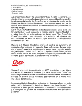 Comunicación Visual, 1er cuatrimestre de 2013
-Cavallo Rocío
-Carbonel Melina
-Barbero Lautaro
-Colantoni Matías

Alexander Samuelson y 75 años más tarde su “botella contorno” sigue
siendo el icono comercial más ampliamente reconocido del mundo. Se
ha dicho que la botella de Coca-Cola es el diseño más familiar de la
historia de los productos de consumo. Los consumidores asocian la
botella a los buenos momentos y a celebraciones compartidas con la
familia y amigos.
En 1919ErnestWoodruff compró todas las acciones de Coca-Cola a la
familia Candler y logró consolidar el negocio tras la I Guerra Mundial, y
4 años después se establecieron las bases para The Coca-Cola
ExportCorporation, cuyo propósito era extender el sistema de
embotelladores al resto del mundo, que terminaría constituyéndose
oficialmente en 1931.

Durante la II Guerra Mundial se marcó el objetivo de suministrar el
producto a los soldados en cualquier lugar del mundo. Durante esta
etapa se creó un envase ideado para la guerra y que después tendría
un gran impacto: la lata de Coca-Cola. La palabra Coke fue registrada
como marca oficial en 1945, después de que se popularizase este
nombre, que ya se utilizaba publicitariamente desde 1941.




Woodruff abandonó la presidencia en 1955, tras haber convertido a
Coca-Cola en una bebida universal, y a partir de entonces Coca-Cola
nunca dejó de crecer hasta convertirse en la marca líder absoluta de
bebidas sin alcohol a nivel mundial y posiblemente en la marca más
importante de la historia.

La personalidad de Coca-Cola se traduce en diversos valores como la
colaboración, la innovación, la calidad, la responsabilidad, la pasión, la
integridad, el liderazgo, etc. Así mismo, la innovación, la comunicación
y el trabajo en equipo son los valores básicos relativos a su política de
personal.
 
