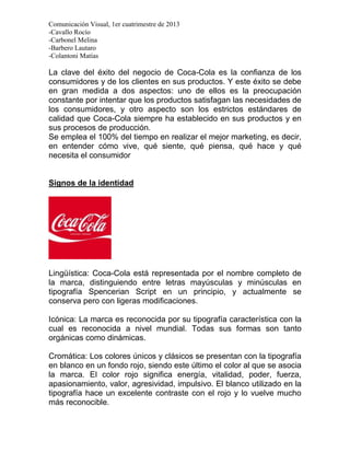 Comunicación Visual, 1er cuatrimestre de 2013
-Cavallo Rocío
-Carbonel Melina
-Barbero Lautaro
-Colantoni Matías

La clave del éxito del negocio de Coca-Cola es la confianza de los
consumidores y de los clientes en sus productos. Y este éxito se debe
en gran medida a dos aspectos: uno de ellos es la preocupación
constante por intentar que los productos satisfagan las necesidades de
los consumidores, y otro aspecto son los estrictos estándares de
calidad que Coca-Cola siempre ha establecido en sus productos y en
sus procesos de producción.
Se emplea el 100% del tiempo en realizar el mejor marketing, es decir,
en entender cómo vive, qué siente, qué piensa, qué hace y qué
necesita el consumidor


Signos de la identidad




Lingüística: Coca-Cola está representada por el nombre completo de
la marca, distinguiendo entre letras mayúsculas y minúsculas en
tipografía Spencerian Script en un principio, y actualmente se
conserva pero con ligeras modificaciones.

Icónica: La marca es reconocida por su tipografía característica con la
cual es reconocida a nivel mundial. Todas sus formas son tanto
orgánicas como dinámicas.

Cromática: Los colores únicos y clásicos se presentan con la tipografía
en blanco en un fondo rojo, siendo este último el color al que se asocia
la marca. El color rojo significa energía, vitalidad, poder, fuerza,
apasionamiento, valor, agresividad, impulsivo. El blanco utilizado en la
tipografía hace un excelente contraste con el rojo y lo vuelve mucho
más reconocible.
 