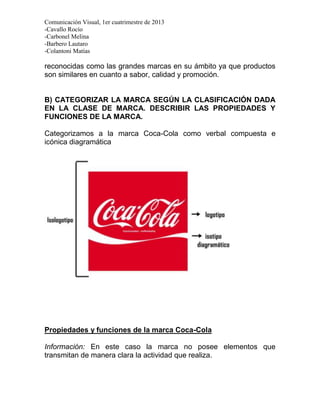 Comunicación Visual, 1er cuatrimestre de 2013
-Cavallo Rocío
-Carbonel Melina
-Barbero Lautaro
-Colantoni Matías

reconocidas como las grandes marcas en su ámbito ya que productos
son similares en cuanto a sabor, calidad y promoción.


B) CATEGORIZAR LA MARCA SEGÚN LA CLASIFICACIÓN DADA
EN LA CLASE DE MARCA. DESCRIBIR LAS PROPIEDADES Y
FUNCIONES DE LA MARCA.

Categorizamos a la marca Coca-Cola como verbal compuesta e
icónica diagramática




Propiedades y funciones de la marca Coca-Cola

Información: En este caso la marca no posee elementos que
transmitan de manera clara la actividad que realiza.
 