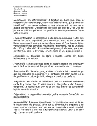 Comunicación Visual, 1er cuatrimestre de 2013
-Cavallo Rocío
-Carbonel Melina
-Barbero Lautaro
-Colantoni Matías

Identificación por diferenciación: El logotipo de Coca-Cola tiene la
tipografía Spencerian Script, exclusiva e inconfundible, que permite su
identificación, así como también lo hace el color rojo al cual se la
asocia directamente. De hecho la tipografía del logo de Coca-Cola no
podría ser utilizada por otras compañías sin que se pensara en Coca-
Cola al mirarlo.

Representatividad: Su isologotipo le da aspecto de marca. Todas sus
formas son tanto orgánicas como dinámicas, dado la utilización de
líneas curvas continuas que se entrelazan entre sí. Este tipo de líneas
y su utilización nos comunica movimiento, dinamismo, nos da una idea
de unión y continuidad. Nos remiten a algo muy tradicional, y a la vez
muy familiar, cálido y divertido, convirtiéndola en una pieza de diseño.

Legibilidad: Su tipografía es clara y legible, escrita con letras
mayúsculas y minúsculas.

Pregnancia: Tanto su logotipo como su isotipo poseen una simpleza y
forma fácilmente reconocibles que atraen la atención del consumidor.

Persuasión: Es llamativo y agradables a la vista del consumidor ya
que su tipografía es elegante, y el contraste del color blanco de la
tipografía con el color rojo del fondo que le da vida es perfecto.

Simplicidad: Su isotipo se caracteriza por su simpleza fácilmente
captable y reconocible. El color rojo y su tipografía le dan fuerza y
elegancia. La tipografía, si bien no es del todo simple, es sumamente
legible y acorde al isotipo.

Originalidad: La originalidad de su tipografía hacen de Coca-Cola una
marca distintiva.

Memorabilidad: La marca reúne todos los requisitos para que se fije en
el inconsciente del público, tanto por su simpleza, su elegancia y su
color, que la convierten en una marca reconocida a nivel mundial.
Todos relacionan fácilmente la tipografía Spencerian Script y el color
rojo con la marca Coca-Cola.
 
