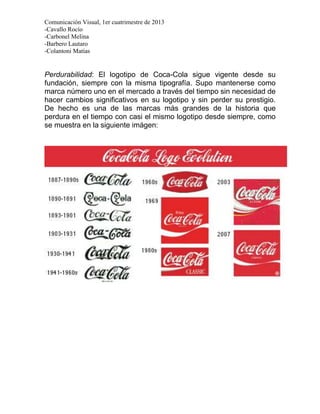 Comunicación Visual, 1er cuatrimestre de 2013
-Cavallo Rocío
-Carbonel Melina
-Barbero Lautaro
-Colantoni Matías


Perdurabilidad: El logotipo de Coca-Cola sigue vigente desde su
fundación, siempre con la misma tipografía. Supo mantenerse como
marca número uno en el mercado a través del tiempo sin necesidad de
hacer cambios significativos en su logotipo y sin perder su prestigio.
De hecho es una de las marcas más grandes de la historia que
perdura en el tiempo con casi el mismo logotipo desde siempre, como
se muestra en la siguiente imágen:
 