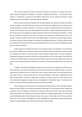 The Coca-Cola Company was able to resist the hindrances that occurred; the company was able to
utilised change management as efficiently as possible to withstand the obstacles. As mentioned earlier,
changes in management is caused by three different factors which are the external environment, internal
changes and the proactive reaction to possible threats and difficulties.
External Social Environment Evaluation- over the past decades, the Coca-Cola Company has faced a
number of changes in the external environment that have transformed the management of the company. One of
the best examples is during the World War II. The company was able to maintain the status of the company, at
the same time, was able to enter new markets despite the environment. Instead of lying-low because of the war,
the company became more aggressive through providing free drinks for the GIs during the World War II. Through
this the corporation was able to hit two birds at one stone. First, because the carbonated drinks sent by the
company, it became a patriotic symbol by the United States soldiers in which led to consumer loyalty. Second,
the company was able to take advantage of the situation and established the product in newly-occupied countries
by the Ally forces and because of that the company established plants in various locations worldwide paving the
way for its post-war expansion.
Another aspect in the external environment is the change of taste and expectations of the consumers.
During the mid-1980s wherein the Americans favoured the sweet taste of the rival product, the company created
its counterpart but became a commercial failure; however instead of backing down, Coca-Cola changed its
management strategy and returned the old formula, and just renamed it as Coca-Cola Classic. And with the rise
of obesity in the United States and consumers became health conscious the company released new versions of
Coke in order to address the needs of these type of consumers, such products include Diet Coke and Coca-Cola
Zero.
In addition, according to Bool (2009) companies such as Coca-Cola are compulsory to transform due to
trends that have a huge impact on their business, and one of these trends is the health and fitness. A number of
people are noe investing more in their health, and in order to keep up with the trend, Coca-Cola introduced their
new product which is a calorie burning soft drink, the Enviga. Moreover, Coca-Cola is collaborating with the
Swiss company Nestle. Coca-Cola is dealing with innovation and change. During the Asian Financial Crisis,
Coca- Cola was also triggered to change its course of management in that particular region. The responses and
reactions of Coca-Cola with the external environment are its internal changes.
Internal Changes- as mentioned earlier, Asia experienced its financial crisis in 1997. According to Barton,
Newell and Wilson (2002) as the financial crisis swept the Asian region, the chief executive officer, Douglas Daft
responded to this by mobilising his executives to workshops about how Coca-Cola would seize new growth
opportunities. Barton et al, stated that Coca-Cola gave emphasis on acquisition opportunities, Coca-Cola bought
acquired bottling business in South Korea which gave more access in retail stores in South Korea, as well as,
better entry in China, Japan and Malaysia. Coca-Cola disregarded its country-defined market perspective and
focused on regional strategic view and acquired local brands of tea and coffee.
 