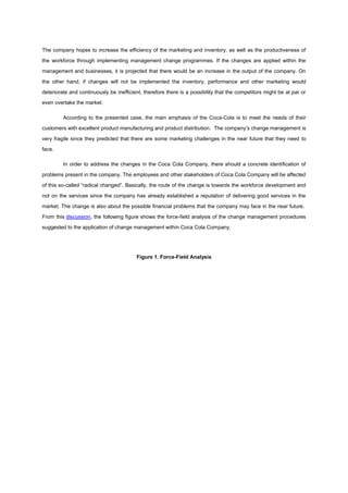 The company hopes to increase the efficiency of the marketing and inventory, as well as the productiveness of
the workforce through implementing management change programmes. If the changes are applied within the
management and businesses, it is projected that there would be an increase in the output of the company. On
the other hand, if changes will not be implemented the inventory, performance and other marketing would
deteriorate and continuously be inefficient, therefore there is a possibility that the competitors might be at par or
even overtake the market.
According to the presented case, the main emphasis of the Coca-Cola is to meet the needs of their
customers with excellent product manufacturing and product distribution. The company‟s change management is
very fragile since they predicted that there are some marketing challenges in the near future that they need to
face.
In order to address the changes in the Coca Cola Company, there should a concrete identification of
problems present in the company. The employees and other stakeholders of Coca Cola Company will be affected
of this so-called “radical changed”. Basically, the route of the change is towards the workforce development and
not on the services since the company has already established a reputation of delivering good services in the
market. The change is also about the possible financial problems that the company may face in the near future.
From this discussion, the following figure shows the force-field analysis of the change management procedures
suggested to the application of change management within Coca Cola Company.
Figure 1. Force-Field Analysis
 