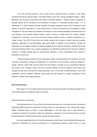 From this force-field analysis, it can be seen that the computed forces to change is much higher
compared to the forces against change. Force-field analysis is very vital in change management (Bass, I. 2009).
Meaning to say, the plan is quite logical with respect to possible opposition. Actually, change management is
basically defined as the formulation and assimilation of change in a methodical process (Kotter, J. P., &
Schlesinger, L.A. 1979). Meaning, the major objective of change management which is the introduction of new
systems in the work organisation i.e. total change project is normal to companies that are engaged in change
management. This can similarly be compared to the adoption of new marketing strategies. Businesses like Coca
Cola Company must normally undergo change in order to evolve to a higher level of for instance, stability,
management or production. And since Coca Cola Company wanted to have an extreme development or a
„radical change”, the CEO of Coca Cola may include changing the company‟s mission, reforming business
operations, application of new technologies, major group efforts, or adoption of new programs. Usually, the
organisation is encouraged on settling on change management due to external influences, usually termed as the
environment (Nickols, 2004). Thus, change management can alternately be defined as the response of different
business to changes brought about by environmental influences in which organisations have minimal or
absolutely no control over.
Perhaps the space between the new organisation design and implementing it into actuality is the whole
coverage of organisation change and development. As mentioned in the introduction, people are adaptive to
change. However, certain skills must be present from the initiators of change so as to successfully implement
their project. Thus, managers need to have the necessary abilities not only on detecting what needs to be
changed but also how to introduce the change effectively. Thus, in this review of related literature, some of the
approaches, common problems, influences, case studies and best practices in change management will be
analysed in relation to the research problem.
Recommended Plans
With respect to the force-field analysis that has been previously conducted, the following details are the
recommended plans for managing change in Coca Cola.
Renewing Systems and Structures
The organisational form of Coca Cola is the Entrepreneurial start-up or the simple structure. According to
Mintzberg (1992) the structure is described as having a little or no technostructure at all, it also has few support
staffers, restrained division of labour, minimal differentiation in the work place, and a small hierarchy in
management. Moreover the behaviour within the organisation, particularly in the convenience store is not that
formalised wherein it utilises minimal planning, training and liaison devices.
In the new organisational form of Coca Cola businesses in Hong Kong, it would be Machine Bureaucracy.
According to Mintzberg, the machine bureaucracy is an organisational structure wherein there is a clear
 
