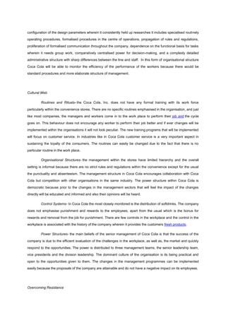configuration of the design parameters wherein it consistently held up researches it includes specialised routinely
operating procedures, formalised procedures in the centre of operations, propagation of rules and regulations,
proliferation of formalised communication throughout the company, dependence on the functional basis for tasks
wherein it needs group work, comparatively centralised power for decision-making, and a complexly detailed
administrative structure with sharp differences between the line and staff. In this form of organisational structure
Coca Cola will be able to monitor the efficiency of the performance of the workers because there would be
standard procedures and more elaborate structure of management.
Cultural Web
Routines and Rituals- the Coca Cola, Inc. does not have any formal training with its work force
particularly within the convenience stores. There are no specific routines emphasised in the organisation, and just
like most companies, the managers and workers come in to the work place to perform their job and the cycle
goes on. This behaviour does not encourage any worker to perform their job better and if ever changes will be
implemented within the organisations it will not look peculiar. The new training programs that will be implemented
will focus on customer service. In industries like in Coca Cola customer service is a very important aspect in
sustaining the loyalty of the consumers. The routines can easily be changed due to the fact that there is no
particular routine in the work place.
Organisational Structures- the management within the stores have limited hierarchy and the overall
setting is informal because there are no strict rules and regulations within the convenience except for the usual
the punctuality and absenteeism. The management structure in Coca Cola encourages collaboration with Coca
Cola but competition with other organisations in the same industry. The power structure within Coca Cola is
democratic because prior to the changes in the management sectors that will feel the impact of the changes
directly will be educated and informed and also their opinions will be heard.
Control Systems- In Coca Cola the most closely monitored is the distribution of softdrinks. The company
does not emphasise punishment and rewards to the employees, apart from the usual which is the bonus for
rewards and removal from the job for punishment. There are few controls in the workplace and the control in the
workplace is associated with the history of the company wherein it provides the customers fresh products.
Power Structures- the main beliefs of the senior management of Coca Cola is that the success of the
company is due to the efficient evaluation of the challenges in the workplace, as well as, the market and quickly
respond to the opportunities. The power is distributed to three management teams, the senior leadership team,
vice presidents and the division leadership. The dominant culture of the organisation is its being practical and
open to the opportunities given to them. The changes in the management programmes can be implemented
easily because the proposals of the company are attainable and do not have a negative impact on its employees.
Overcoming Resistance
 