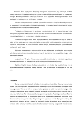Resistance of the employees in the change management programmes in any company is inevitable
however overcoming the resistance is important in order to implement the required changes in the management
strategies. According to Kotter and Schlesinger (1979) there are six approaches that an organisation can use in
dealing with the resistance by the workforce and these are:
Education and Communication- In order to overcome the resistance in Coca Cola the employees should
be educated and informed regarding the transformations within the company before implementation to prevent
incorrect information that will surround the work area.
Participation and Involvement- the employees must be involved with the planned changes in the
management programmes of the company because once they become involved the employees will not resist but
instead will participate in the transformations that will be undertaken.
Facilitation and Support- Some of the employees will resist the changes because they are unable to
adjust with the new programmes implemented by the management to avoid resistance the management must
support the employees that are having a hard time with the changes, establishing a support system will aid the
employees to quickly adjust.
Negotiation and Agreement- Coca Cola should talk and negotiate with the employees, and during the
talks the management must discuss the incentives they will receive once they accepted the changes in the
management strategies.
Manipulation and Co-option- if the other approaches did not work inviting the union leader to participate
and be a representation in the change process will aid in overcoming the resistance to change.
Explicit and Implicit Coercion- if all approaches did not work the last step would be forcing them to
accept the implemented changes and threaten them that if they will not comply the employees will lose their
jobs.
Conclusion
Change management is basically defined as the formulation and assimilation of change in a methodical
process. The major objective of change management is the introduction of innovative means and systems in the
work organisation. This can similarly be compared to the application of certain information technologies in the
company or the adoption of new marketing strategies. Businesses must normally undergo change in order to
evolve to a higher level of for instance, stability, management or production. Appointing a new head officer, for
example, can greatly enhance his subordinates based on his management principles and personality. From
these discussions, we may conclude that change management is a process in which all companies undergo. This
is an important procedure because it enables the organisation to make decisions that will be advantageous and
beneficial to the company. In addition, organisations that are open to change are generally more successful
 