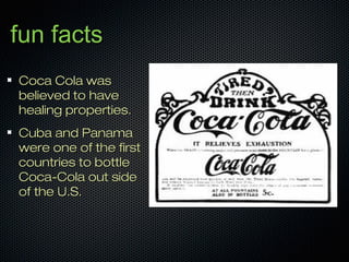 fun factsfun facts
Coca Cola wasCoca Cola was
believed to havebelieved to have
healing properties.healing properties.
Cuba and PanamaCuba and Panama
were one of the firstwere one of the first
countries to bottlecountries to bottle
Coca-Cola out sideCoca-Cola out side
of the U.S.of the U.S.
 