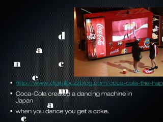 dd
aa
n cn c
ee
mm
aa
cc
http://www.digitalbuzzblog.com/coca-cola-the-haphttp://www.digitalbuzzblog.com/coca-cola-the-hap
Coca-Cola created a dancing machine inCoca-Cola created a dancing machine in
Japan.Japan.
when you dance you get a coke.when you dance you get a coke.
 