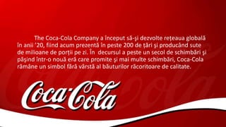 The Coca-Cola Company a început să-şi dezvolte reţeaua globală
în anii ’20, fiind acum prezentă în peste 200 de ţări şi producând sute
de milioane de porţii pe zi. În decursul a peste un secol de schimbări şi
păşind într-o nouă eră care promite şi mai multe schimbări, Coca-Cola
rămâne un simbol fără vârstă al băuturilor răcoritoare de calitate.
 