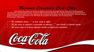 Misiunea Companiei Coca-ColaEste aceea de a aduce un minut de plăcere oamenilor de peste tot din lume, de a le dărui gustul
răcoritor, de a reîmprospăta trupul, mintea şi spiritul consumatorilor, de a inspira momente de optimism prin
produsele şi acţiunile sale, de a crea valoare şi de a provoca schimbare oriunde este prezentă . Această misiune
poate fi redată prin intermediul unor afirmaţii cât se poate de simpliste, dar în acelaşi timp
încrezătoare, solicitante:
• - "Să revitalizăm lumea..." în corp, minte şi suflet;
• - "Să fim sursa de inspiraţie a momentelor de optimism..." prin mărcile şi acţiunile noastre;
• - "Să creem valori şi să facem diferenţa oriunde ne desfăşurăm activitatea..."
 
