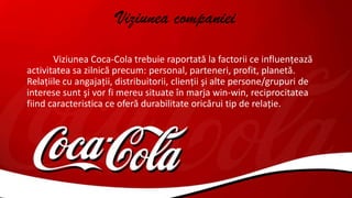 Viziunea companiei
Viziunea Coca-Cola trebuie raportată la factorii ce influenţează
activitatea sa zilnică precum: personal, parteneri, profit, planetă.
Relaţiile cu angajaţii, distribuitorii, clienţii şi alte persone/grupuri de
interese sunt şi vor fi mereu situate în marja win-win, reciprocitatea
fiind caracteristica ce oferă durabilitate oricărui tip de relaţie.
 