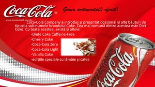 Gama sortimentală oferită
Coca-Cola Company a introdus şi prezentat ocazional şi alte băuturi de
tip cola sub numele brandului Coke. Cea mai comună dintre acestea este Diet
Coke. Cu toate acestea, există şi altele:
-Diete Coke Caffeine-Free
-Cherry Coke
-Coca-Cola Zero
-Coca-Cola Light
-Vanilla Coke
-ediţiile speciale cu lămâie şi cafea
 