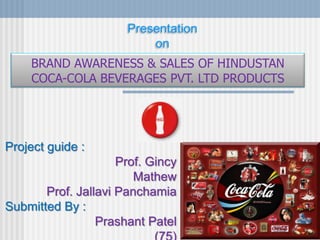 Project guide :
Prof. Gincy
Mathew
Prof. Jallavi Panchamia
Submitted By :
Prashant Patel
Presentation
on
BRAND AWARENESS & SALES OF HINDUSTAN
COCA-COLA BEVERAGES PVT. LTD PRODUCTS
 