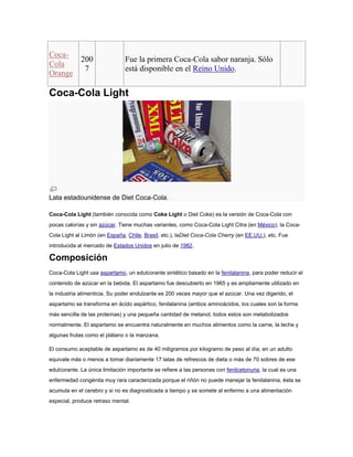 Coca200
Cola
7
Orange

Fue la primera Coca-Cola sabor naranja. Sólo
está disponible en el Reino Unido.

Coca-Cola Light

Lata estadounidense de Diet Coca-Cola.
Coca-Cola Light (también conocida como Coke Light o Diet Coke) es la versión de Coca-Cola con
pocas calorías y sin azúcar. Tiene muchas variantes, como Coca-Cola Light Citra (en México), la CocaCola Light al Limón (en España, Chile, Brasil, etc.), laDiet Coca-Cola Cherry (en EE.UU.), etc. Fue
introducida al mercado de Estados Unidos en julio de 1982.

Composición
Coca-Cola Light usa aspartamo, un edulcorante sintético basado en la fenilalanina, para poder reducir el
contenido de azúcar en la bebida. El aspartamo fue descubierto en 1965 y es ampliamente utilizado en
la industria alimenticia. Su poder endulzante es 200 veces mayor que el azúcar. Una vez digerido, el
aspartamo se transforma en ácido aspártico, fenilalanina (ambos aminoácidos, los cuales son la forma
más sencilla de las proteínas) y una pequeña cantidad de metanol, todos estos son metabolizados
normalmente. El aspartamo se encuentra naturalmente en muchos alimentos como la carne, la leche y
algunas frutas como el plátano o la manzana.
El consumo aceptable de aspartamo es de 40 miligramos por kilogramo de peso al día; en un adulto
equivale más o menos a tomar diariamente 17 latas de refrescos de dieta o más de 70 sobres de ese
edulcorante. La única limitación importante se refiere a las personas con fenilcetonuria, la cual es una
enfermedad congénita muy rara caracterizada porque el riñón no puede manejar la fenilalanina, ésta se
acumula en el cerebro y si no es diagnosticada a tiempo y se somete al enfermo a una alimentación
especial, produce retraso mental.

 