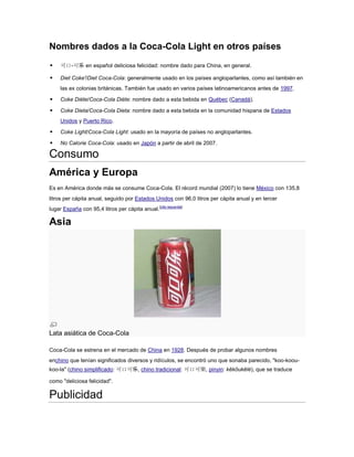 Nombres dados a la Coca-Cola Light en otros países


可口-可乐 en español deliciosa felicidad: nombre dado para China, en general.



Diet Coke'/Diet Coca-Cola: generalmente usado en los países angloparlantes, como así también en
las ex colonias británicas. También fue usado en varios países latinoamericanos antes de 1997.



Coke Diète/Coca-Cola Diète: nombre dado a esta bebida en Québec (Canadá).



Coke Dieta/Coca-Cola Dieta: nombre dado a esta bebida en la comunidad hispana de Estados
Unidos y Puerto Rico.



Coke Light/Coca-Cola Light: usado en la mayoría de países no angloparlantes.



No Calorie Coca-Cola: usado en Japón a partir de abril de 2007.

Consumo
América y Europa
Es en América donde más se consume Coca-Cola. El récord mundial (2007) lo tiene México con 135,8
litros per cápita anual, seguido por Estados Unidos con 96,0 litros per cápita anual y en tercer
lugar España con 95,4 litros per cápita anual.[cita requerida]

Asia

Lata asiática de Coca-Cola
Coca-Cola se estrena en el mercado de China en 1928. Después de probar algunos nombres
enchino que tenían significados diversos y ridículos, se encontró uno que sonaba parecido, "koo-kooukoo-la" (chino simplificado: 可口可乐, chino tradicional: 可口可樂, pinyin: kěkǒukělè), que se traduce
como "deliciosa felicidad".

Publicidad

 