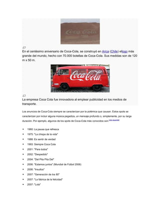 En el centésimo aniversario de Coca-Cola, se construyó en Arica (Chile) ellogo más
grande del mundo, hecho con 70.000 botellas de Coca-Cola. Sus medidas son de 120
m x 50 m.

La empresa Coca Cola fue innovadora al emplear publicidad en los medios de
transporte.
Los anuncios de Coca-Cola siempre se caracterizan por la polémica que causan. Estos spots se
caracterizan por incluir alguna música pegadiza, un mensaje profundo o, simplemente, por su larga
duración. Por ejemplo, algunos de los spots de Coca-Cola más conocidos son:[cita requerida]



1960: La pausa que refresca



1975: "La chispa de la vida"



1988: Es sentir de verdad



1993: Siempre Coca Cola



2001: "Para todos"



2002: "Despedido"



2004: "Del Pita Pita Del"



2006: "Estamos juntos" (Mundial de Fútbol 2006)



2006: "Insultos"



2007: "Generación de los 80"



2007: "La fábrica de la felicidad"



2007: "Lola"

 