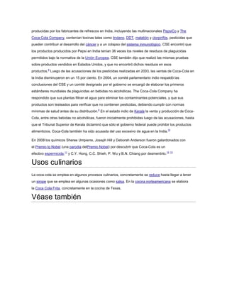 producidas por los fabricantes de refrescos en India, incluyendo las multinacionales PepsiCo y The
Coca-Cola Company, contenían toxinas tales como lindano, DDT, malatión y clorpirifós, pesticidas que
pueden contribuir al desarrollo del cáncer y a un colapso del sistema inmunológico. CSE encontró que
los productos producidos por Pepsi en India tenían 36 veces los niveles de residuos de plaguicidas
permitidos bajo la normativa de la Unión Europea. CSE también dijo que realizó las mismas pruebas
sobre productos vendidos en Estados Unidos, y que no encontró dichos residuos en esos
productos.8 Luego de las acusaciones de los pesticidas realizadas en 2003, las ventas de Coca-Cola en
la India disminuyeron en un 15 por ciento. En 2004, un comité parlamentario indio respaldó las
conclusiones del CSE y un comité designado por el gobierno se encargó de elaborar los primeros
estándares mundiales de plaguicidas en bebidas no alcohólicas. The Coca-Cola Company ha
respondido que sus plantas filtran el agua para eliminar los contaminantes potenciales, y que sus
productos son testeados para verificar que no contienen pesticidas, debiendo cumplir con normas
mínimas de salud antes de su distribución.9 En el estado indio de Kerala la venta y producción de CocaCola, entre otras bebidas no alcohólicas, fueron inicialmente prohibidas luego de las acusaciones, hasta
que el Tribunal Superior de Kerala dictaminó que sólo el gobierno federal puede prohibir los productos
alimenticios. Coca-Cola también ha sido acusada del uso excesivo de agua en la India.10
En 2008 los químicos Sheree Umpierre, Joseph Hill y Deborah Anderson fueron galardonados con
el Premio Ig Nobel (una parodia delPremio Nobel) por descubrir que Coca-Cola es un
efectivo espermicida,11 y C.Y. Hong, C.C. Shieh, P. Wu y B.N. Chiang por desmentirlo. 12 13

Usos culinarios
La coca-cola se emplea en algunos procesos culinarios, concretamente se reduce hasta llegar a tener
un sirope que se emplea en algunas ocasiones como salsa. En la cocina norteamericana se elabora
la Coca Cola Frita, concretamente en la cocina de Texas.

Véase también

 